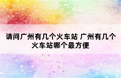请问广州有几个火车站 广州有几个火车站哪个最方便